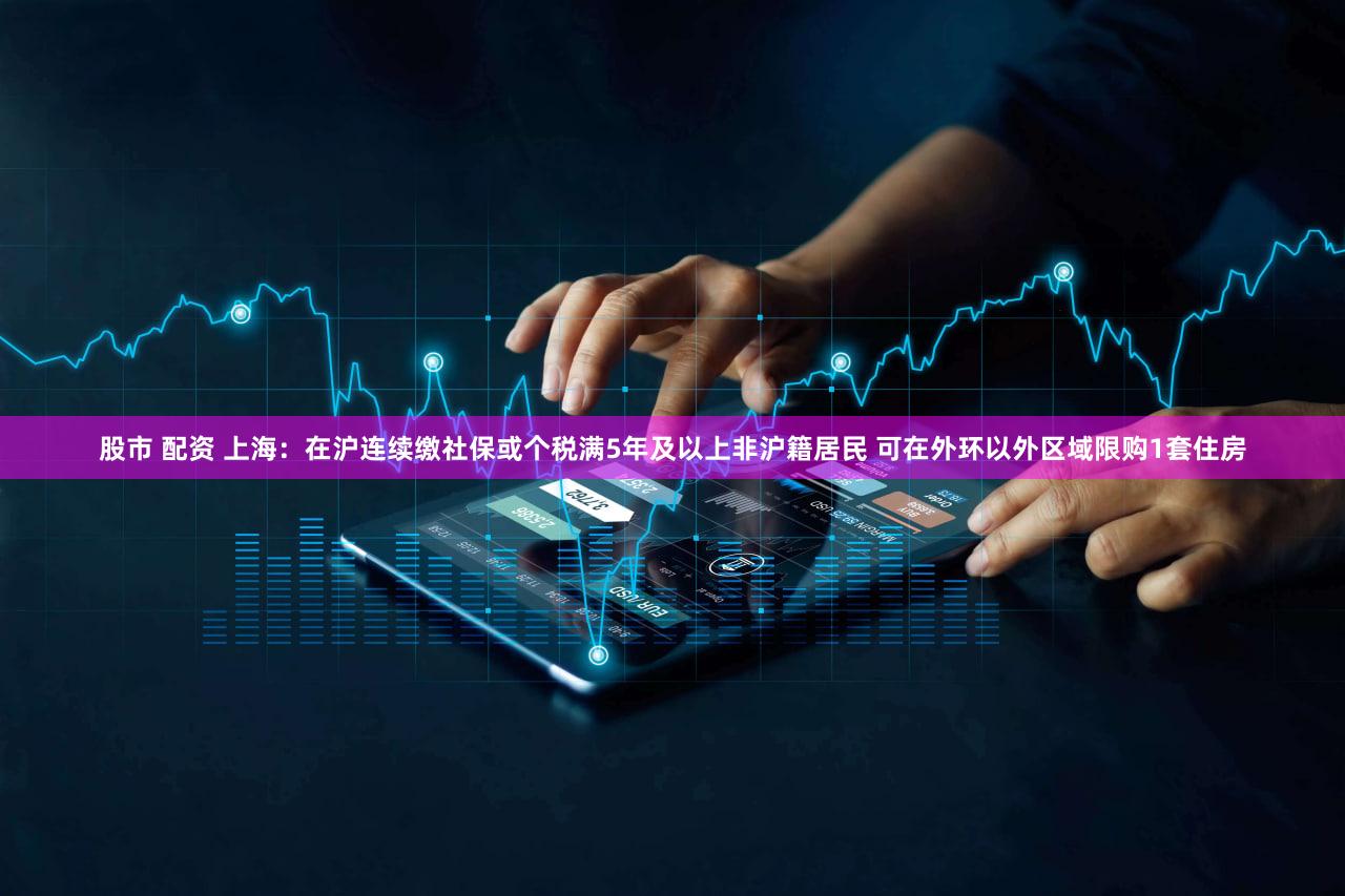 股市 配资 上海：在沪连续缴社保或个税满5年及以上非沪籍居民 可在外环以外区域限购1套住房