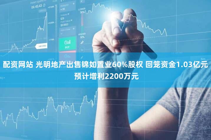 配资网站 光明地产出售锦如置业60%股权 回笼资金1.03亿元 预计增利2200万元