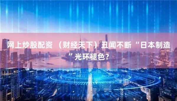 网上炒股配资 (财经天下)丑闻不断 “日本制造”光环褪色?