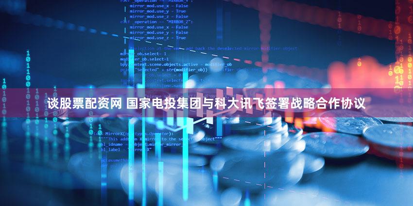 谈股票配资网 国家电投集团与科大讯飞签署战略合作协议