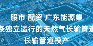 股市 配资 广东能源集团首条独立运行的天然气长输管道投产