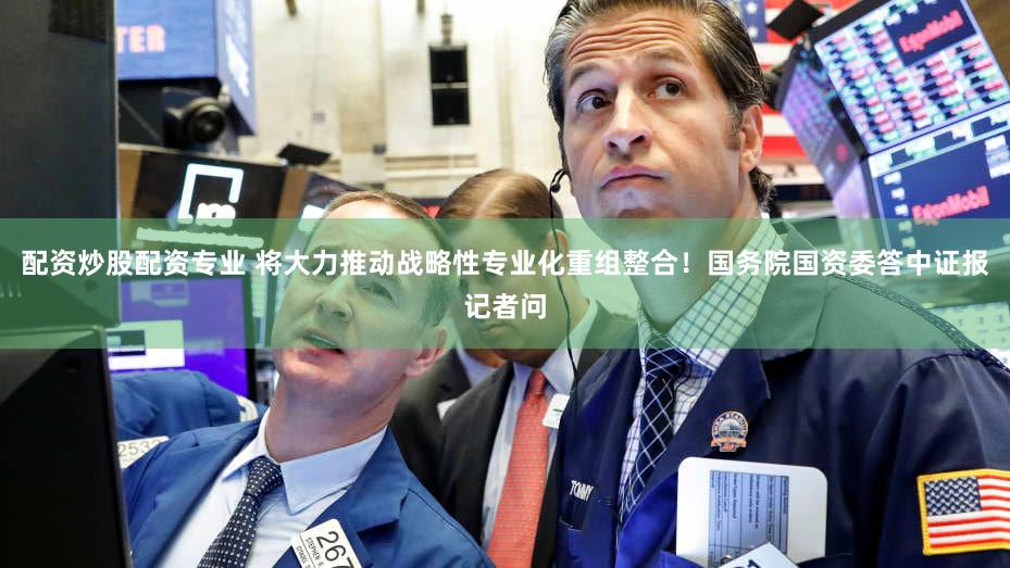 配资炒股配资专业 将大力推动战略性专业化重组整合！国务院国资委答中证报记者问