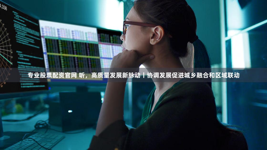 专业股票配资官网 听，高质量发展新脉动丨协调发展促进城乡融合和区域联动