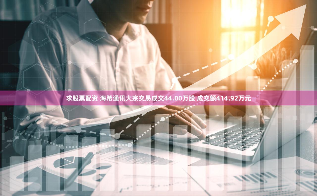 求股票配资 海希通讯大宗交易成交44.00万股 成交额414.92万元