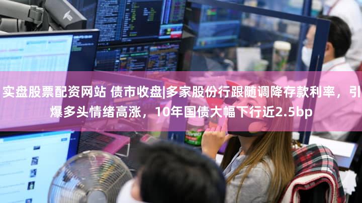 实盘股票配资网站 债市收盘|多家股份行跟随调降存款利率，引爆多头情绪高涨，10年国债大幅下行近2.5bp