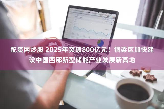 配资网炒股 2025年突破800亿元！铜梁区加快建设中国西部新型储能产业发展新高地