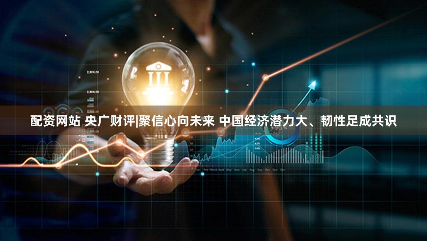 配资网站 央广财评|聚信心向未来 中国经济潜力大、韧性足成共识