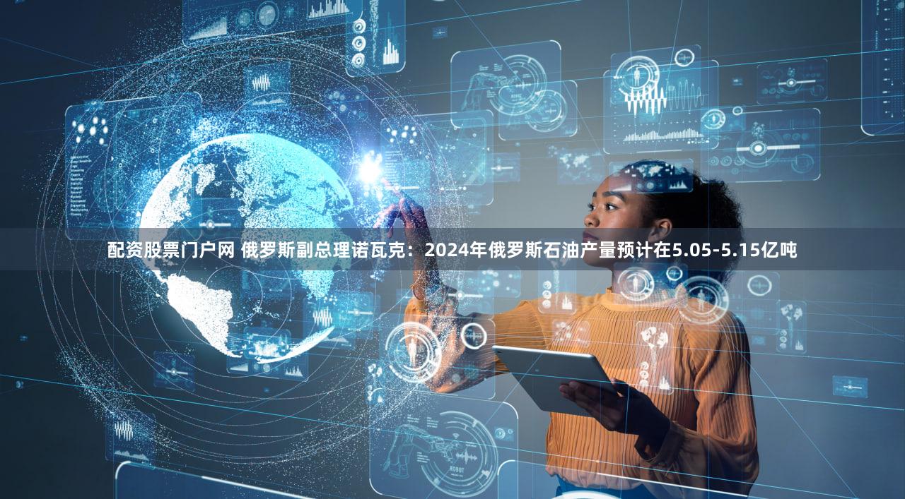 配资股票门户网 俄罗斯副总理诺瓦克：2024年俄罗斯石油产量预计在5.05-5.15亿吨