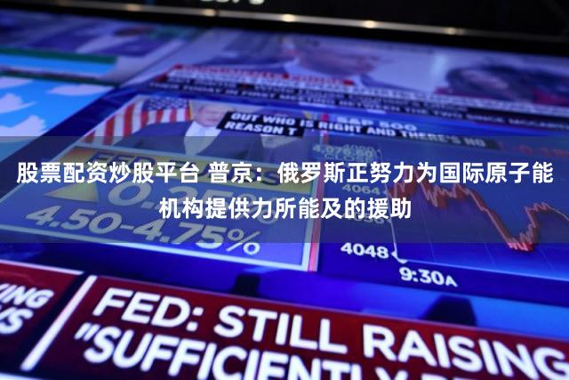 股票配资炒股平台 普京:俄罗斯正努力为国际原子能机构提供力所能及的援助