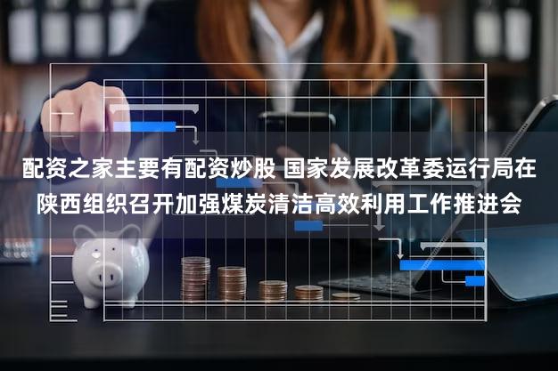 配资之家主要有配资炒股 国家发展改革委运行局在陕西组织召开加强煤炭清洁高效利用工作推进会