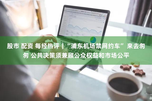 股市 配资 每经热评｜“浦东机场禁网约车” 来去匆匆 公共决策须兼顾公众权益和市场公平