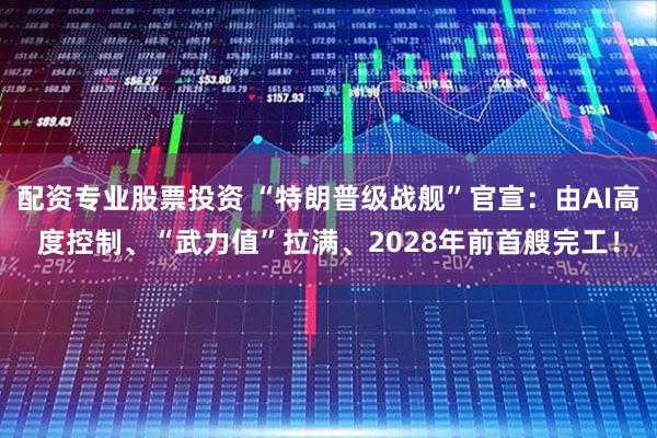 配资专业股票投资 “特朗普级战舰”官宣：由AI高度控制、“武力值”拉满、2028年前首艘完工！