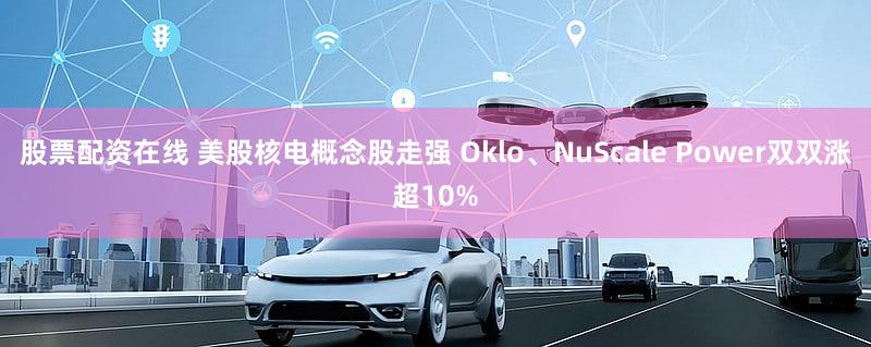 股票配资在线 美股核电概念股走强 Oklo、NuScale Power双双涨超10%