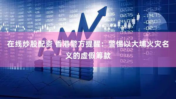 在线炒股配资 香港警方提醒：警惕以大埔火灾名义的虚假筹款