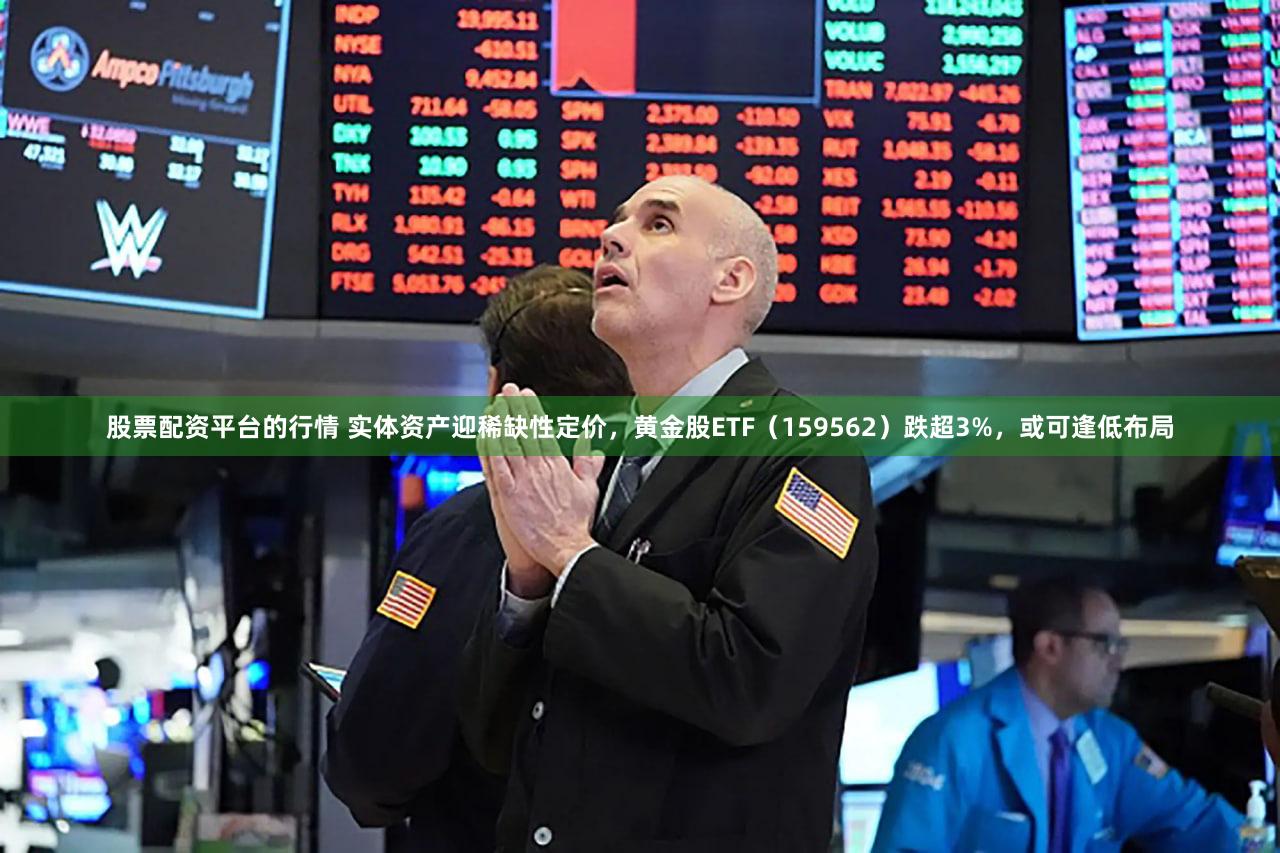 股票配资平台的行情 实体资产迎稀缺性定价，黄金股ETF（159562）跌超3%，或可逢低布局