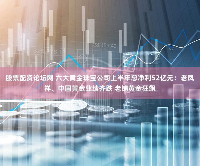 股票配资论坛网 六大黄金珠宝公司上半年总净利52亿元：老凤祥、中国黄金业绩齐跌 老铺黄金狂飙