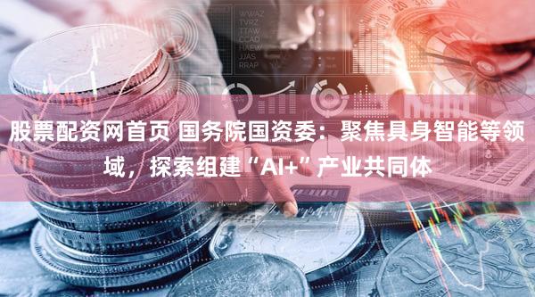 股票配资网首页 国务院国资委：聚焦具身智能等领域，探索组建“AI+”产业共同体