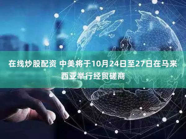 在线炒股配资 中美将于10月24日至27日在马来西亚举行经贸磋商