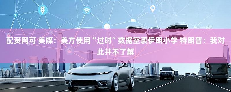 配资网可 美媒:美方使用“过时”数据空袭伊朗小学 特朗普:我对此并不了解