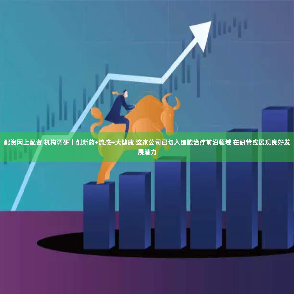 配资网上配资 机构调研丨创新药+流感+大健康 这家公司已切入细胞治疗前沿领域 在研管线展现良好发展潜力