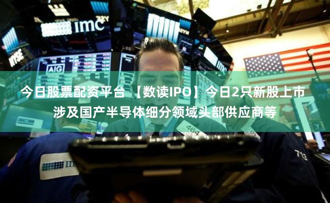 今日股票配资平台 【数读IPO】今日2只新股上市 涉及国产半导体细分领域头部供应商等
