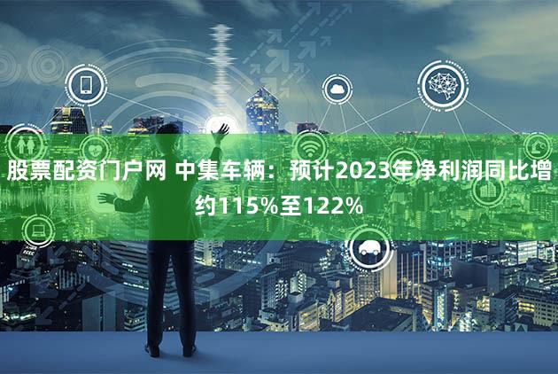 股票配资门户网 中集车辆：预计2023年净利润同比增约115%至122%