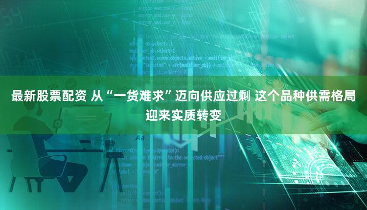 最新股票配资 从“一货难求”迈向供应过剩 这个品种供需格局迎来实质转变