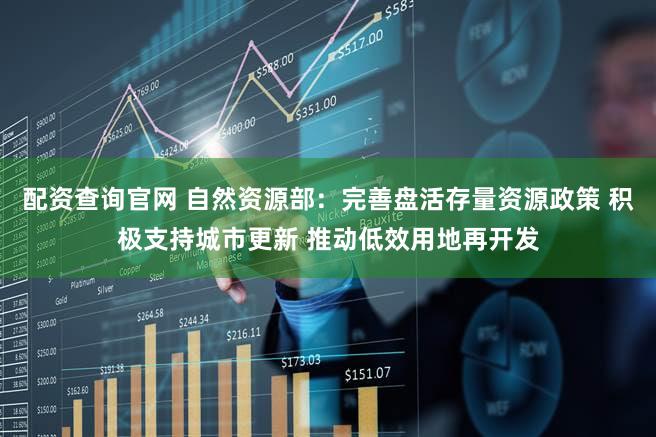 配资查询官网 自然资源部：完善盘活存量资源政策 积极支持城市更新 推动低效用地再开发