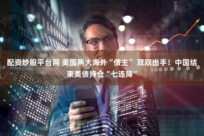 配资炒股平台网 美国两大海外“债主” 双双出手！中国结束美债持仓“七连降”