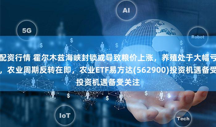 配资行情 霍尔木兹海峡封锁或导致粮价上涨，养殖处于大幅亏损中，农业周期反转在即，农业ETF易方达(562900)投资机遇备受关注