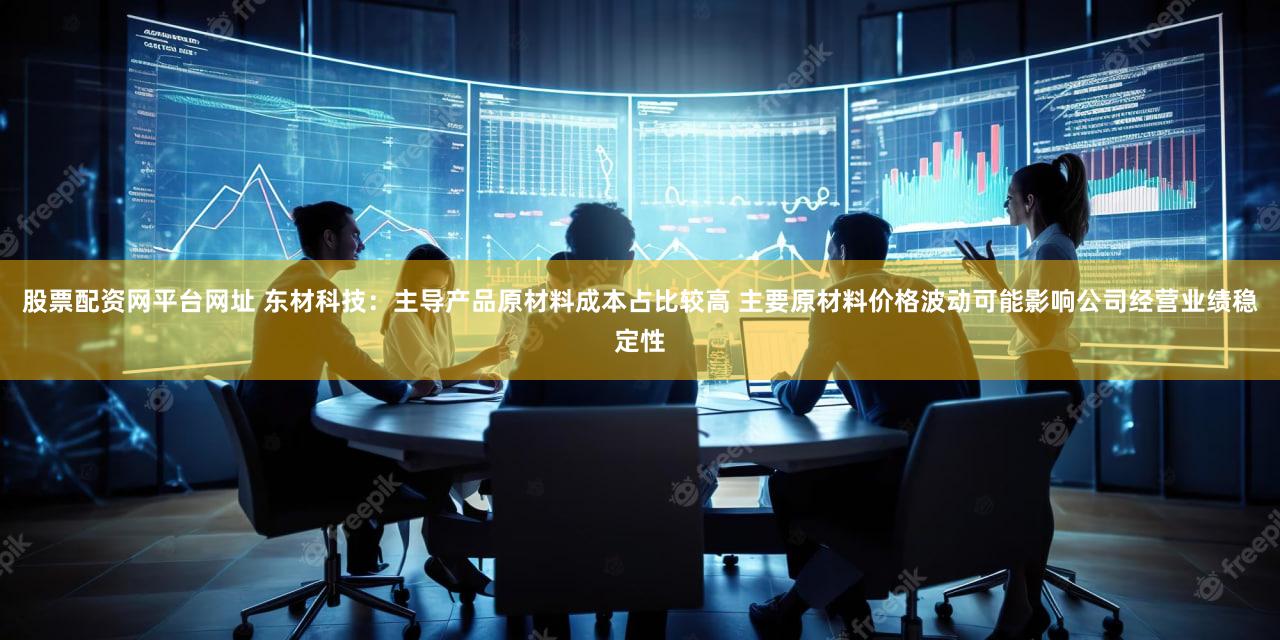 股票配资网平台网址 东材科技：主导产品原材料成本占比较高 主要原材料价格波动可能影响公司经营业绩稳定性