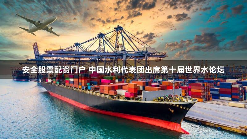 安全股票配资门户 中国水利代表团出席第十届世界水论坛