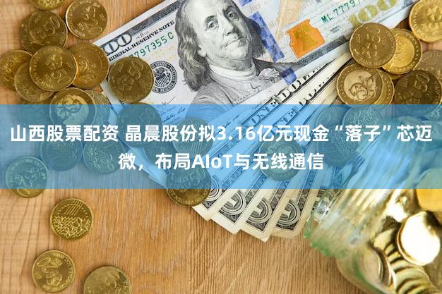 山西股票配资 晶晨股份拟3.16亿元现金“落子”芯迈微，布局AIoT与无线通信