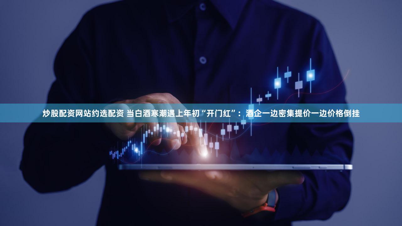 炒股配资网站约选配资 当白酒寒潮遇上年初“开门红”：酒企一边密集提价一边价格倒挂