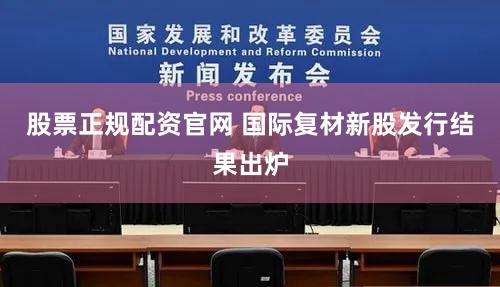 股票正规配资官网 国际复材新股发行结果出炉