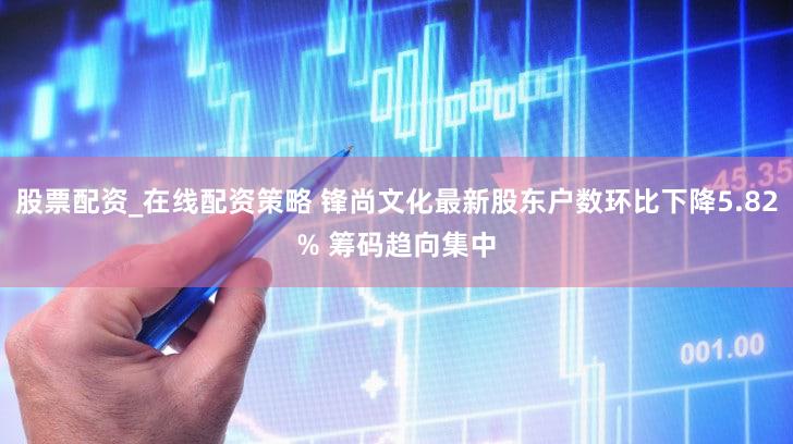 股票配资_在线配资策略 锋尚文化最新股东户数环比下降5.82% 筹码趋向集中