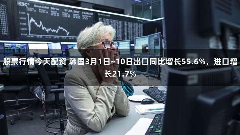 股票行情今天配资 韩国3月1日~10日出口同比增长55.6%，进口增长21.7%