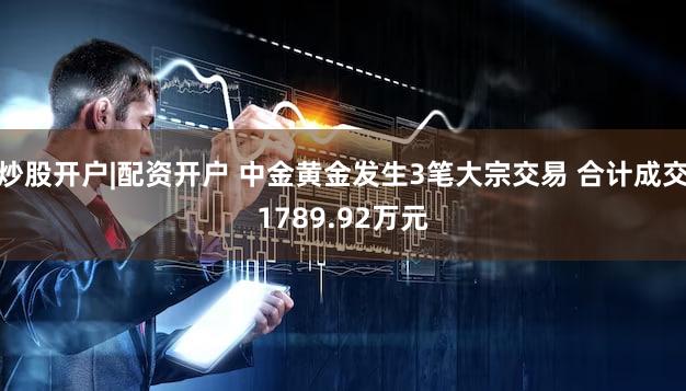 炒股开户|配资开户 中金黄金发生3笔大宗交易 合计成交1789.92万元
