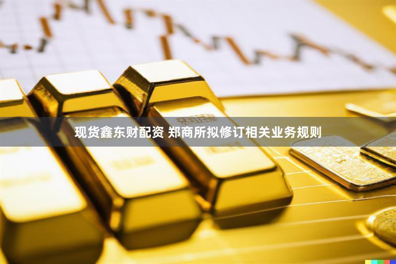 现货鑫东财配资 郑商所拟修订相关业务规则