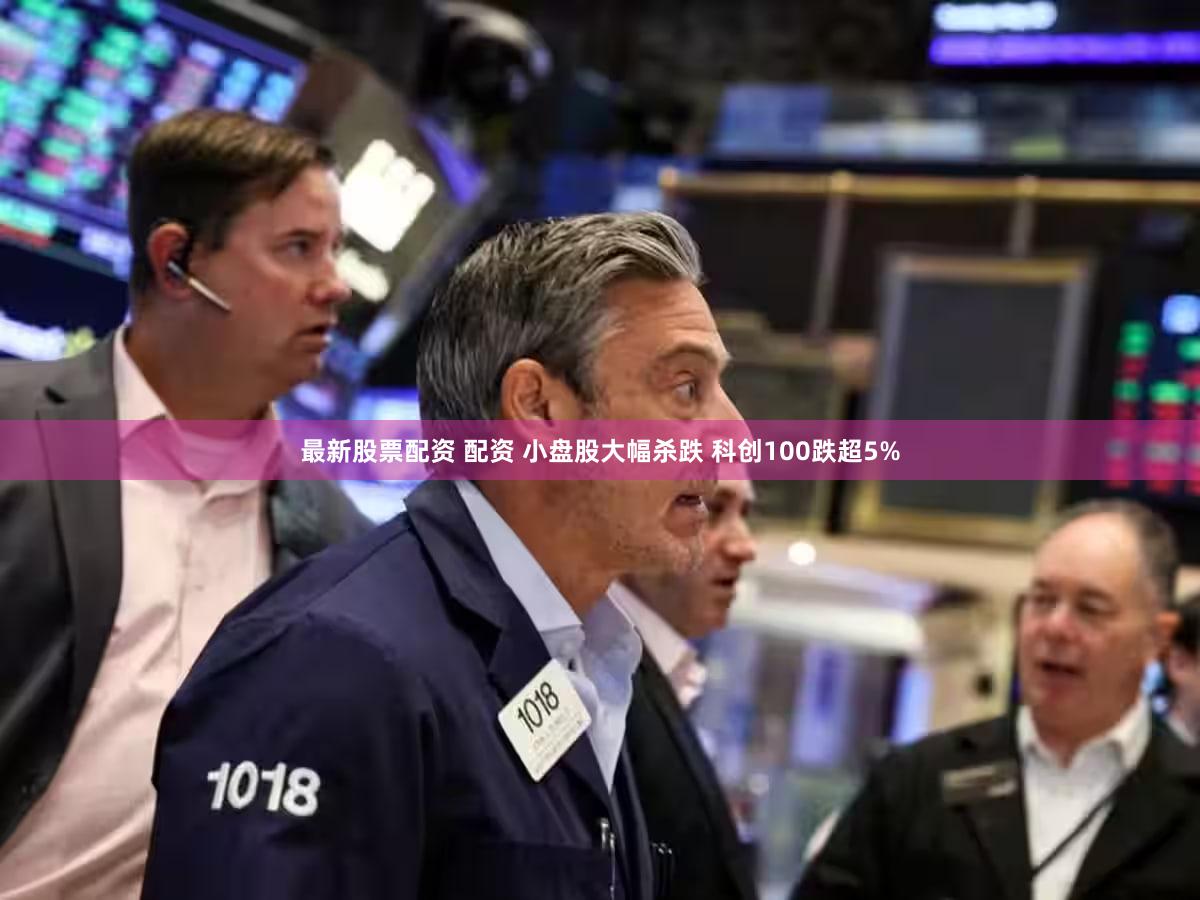 最新股票配资 配资 小盘股大幅杀跌 科创100跌超5%