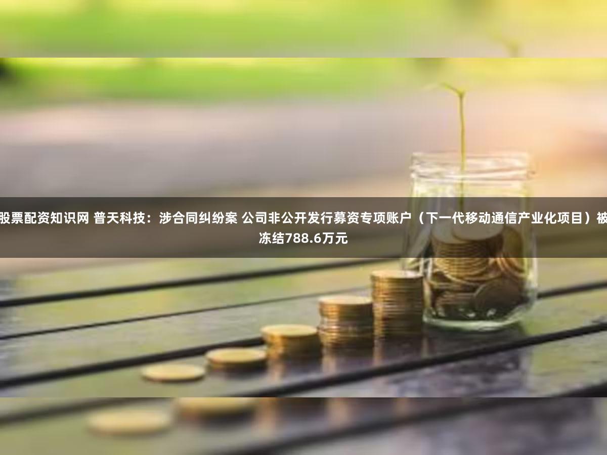 股票配资知识网 普天科技：涉合同纠纷案 公司非公开发行募资专项账户（下一代移动通信产业化项目）被冻结788.6万元