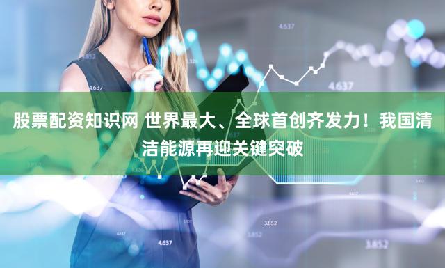 股票配资知识网 世界最大、全球首创齐发力！我国清洁能源再迎关键突破