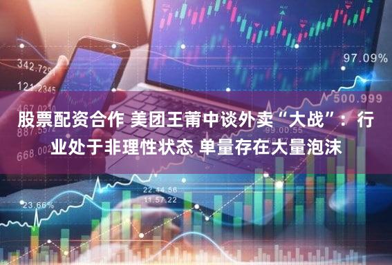 股票配资合作 美团王莆中谈外卖“大战”：行业处于非理性状态 单量存在大量泡沫