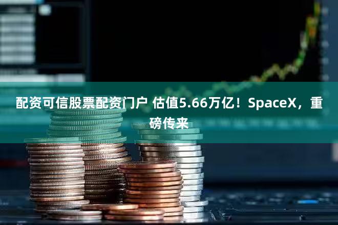 配资可信股票配资门户 估值5.66万亿!SpaceX,重磅传来
