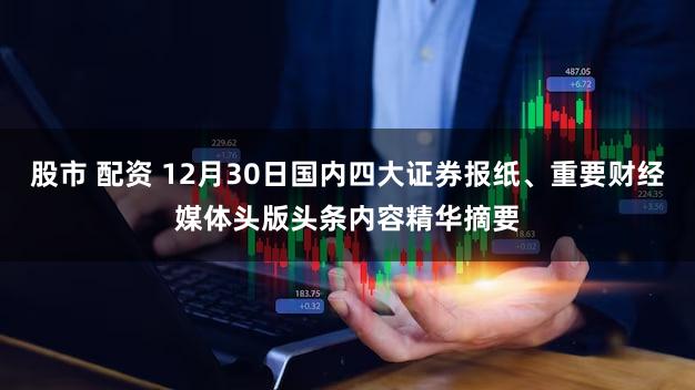 股市 配资 12月30日国内四大证券报纸、重要财经媒体头版头条内容精华摘要