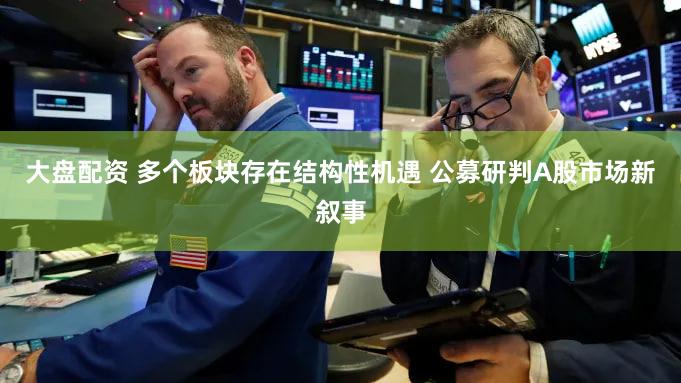 大盘配资 多个板块存在结构性机遇 公募研判A股市场新叙事
