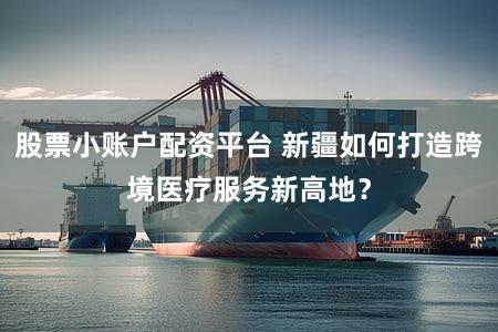 股票小账户配资平台 新疆如何打造跨境医疗服务新高地？
