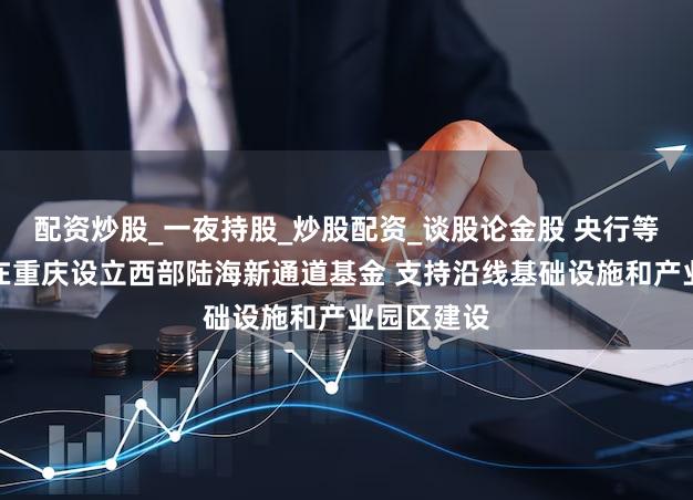 配资炒股_一夜持股_炒股配资_谈股论金股 央行等八部门：在重庆设立西部陆海新通道基金 支持沿线基础设施和产业园区建设