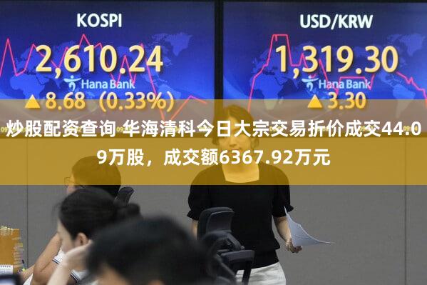 炒股配资查询 华海清科今日大宗交易折价成交44.09万股，成交额6367.92万元