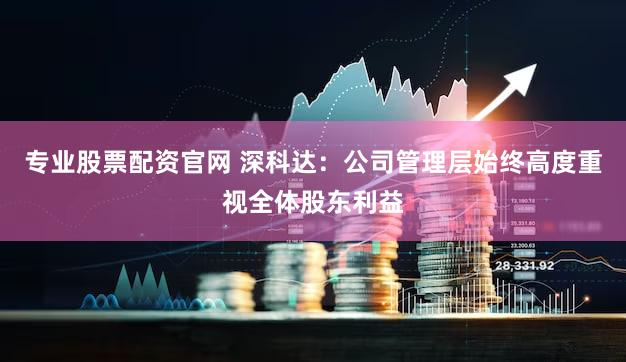 专业股票配资官网 深科达：公司管理层始终高度重视全体股东利益